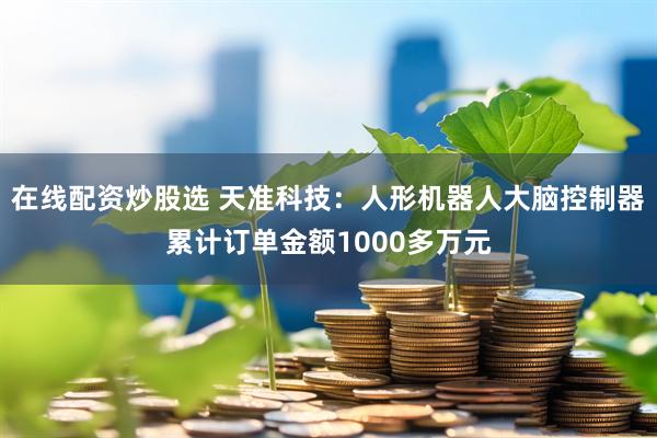 在线配资炒股选 天准科技：人形机器人大脑控制器累计订单金额1000多万元