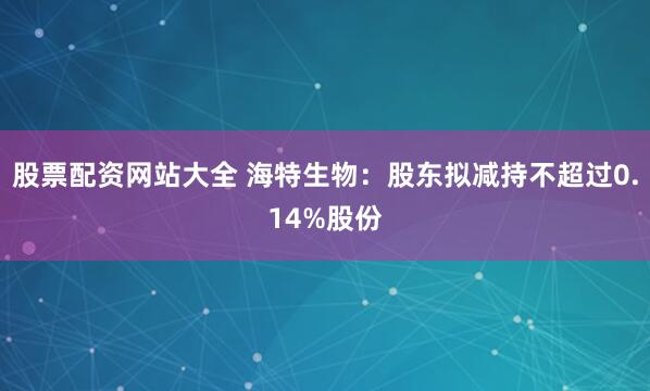 股票配资网站大全 海特生物：股东拟减持不超过0.14%股份