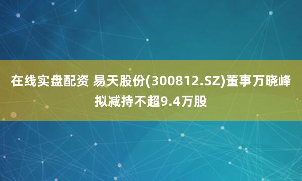 在线实盘配资 易天股份(300812.SZ)董事万晓峰拟减持不超9.4万股