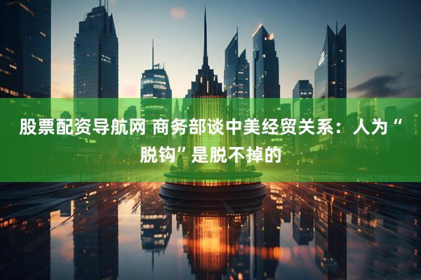 股票配资导航网 商务部谈中美经贸关系：人为“脱钩”是脱不掉的
