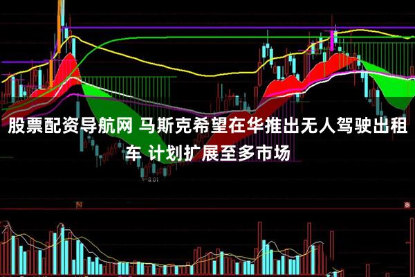 股票配资导航网 马斯克希望在华推出无人驾驶出租车 计划扩展至多市场