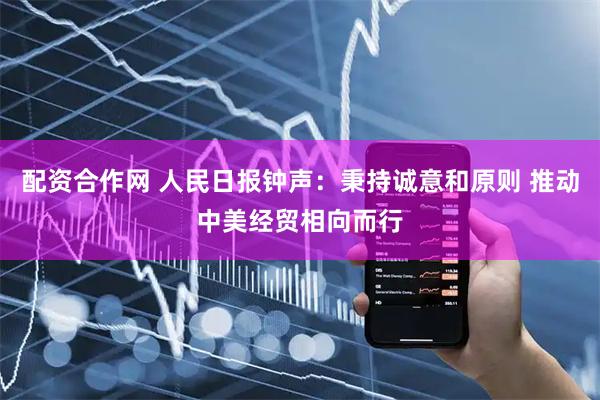 配资合作网 人民日报钟声：秉持诚意和原则 推动中美经贸相向而行
