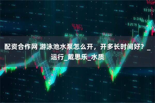 配资合作网 游泳池水泵怎么开，开多长时间好？_运行_戴思乐_水质