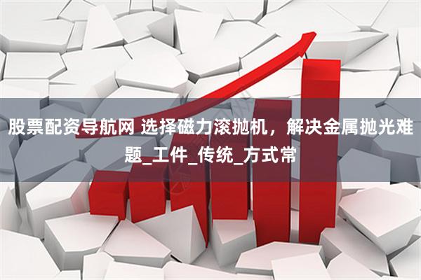 股票配资导航网 选择磁力滚抛机，解决金属抛光难题_工件_传统_方式常
