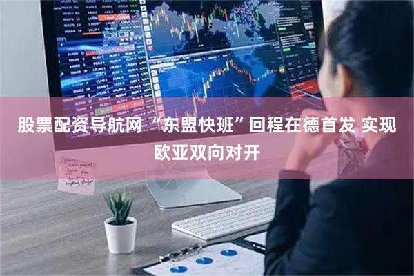 股票配资导航网 “东盟快班”回程在德首发 实现欧亚双向对开