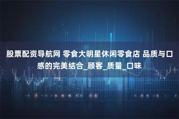 股票配资导航网 零食大明星休闲零食店 品质与口感的完美结合_顾客_质量_口味