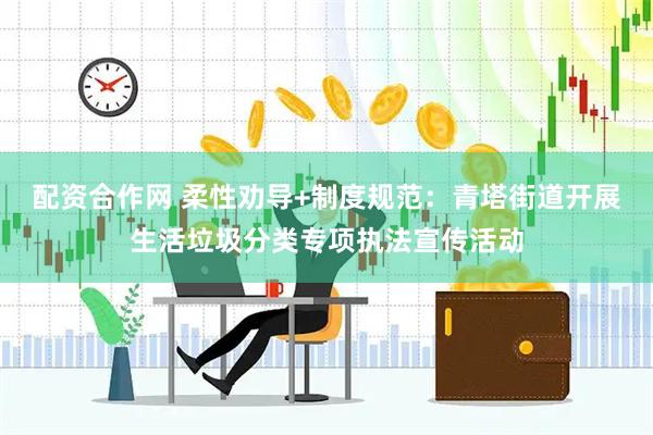 配资合作网 柔性劝导+制度规范：青塔街道开展生活垃圾分类专项执法宣传活动