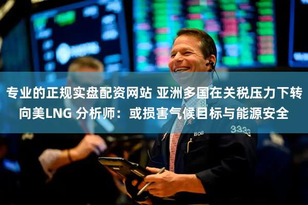 专业的正规实盘配资网站 亚洲多国在关税压力下转向美LNG 分析师：或损害气候目标与能源安全