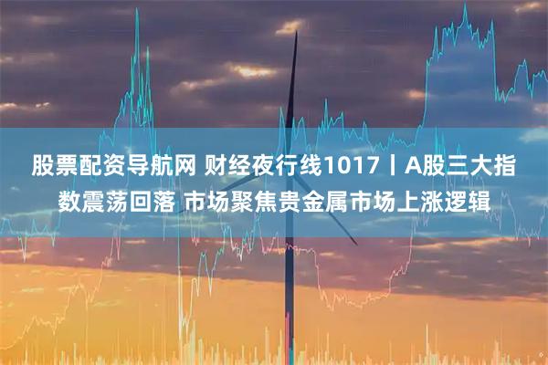 股票配资导航网 财经夜行线1017丨A股三大指数震荡回落 市场聚焦贵金属市场上涨逻辑