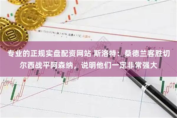 专业的正规实盘配资网站 斯洛特:桑德兰客胜切尔西战平阿森纳,说明他们一定非常强大