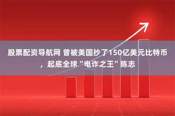股票配资导航网 曾被美国抄了150亿美元比特币，起底全球“电诈之王”陈志
