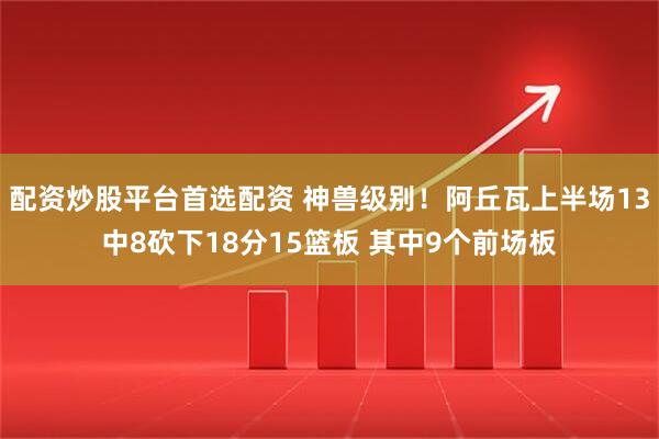 配资炒股平台首选配资 神兽级别！阿丘瓦上半场13中8砍下18分15篮板 其中9个前场板