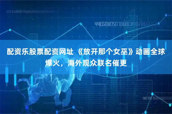 配资乐股票配资网址 《放开那个女巫》动画全球爆火，海外观众联名催更