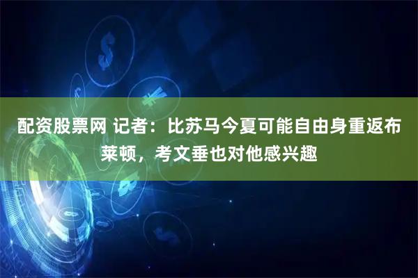 配资股票网 记者：比苏马今夏可能自由身重返布莱顿，考文垂也对他感兴趣