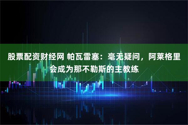 股票配资财经网 帕瓦雷塞：毫无疑问，阿莱格里会成为那不勒斯的主教练