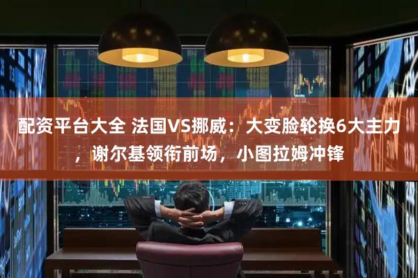 配资平台大全 法国VS挪威：大变脸轮换6大主力，谢尔基领衔前场，小图拉姆冲锋