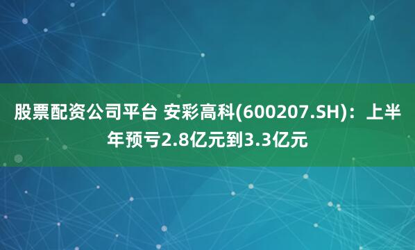 股票配资公司平台 安彩高科(600207.SH)：上半年预亏2.8亿元到3.3亿元