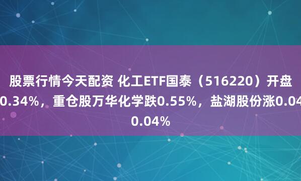 股票行情今天配资 化工ETF国泰（516220）开盘跌0.34%，重仓股万华化学跌0.55%，盐湖股份涨0.04%