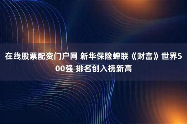 在线股票配资门户网 新华保险蝉联《财富》世界500强 排名创入榜新高