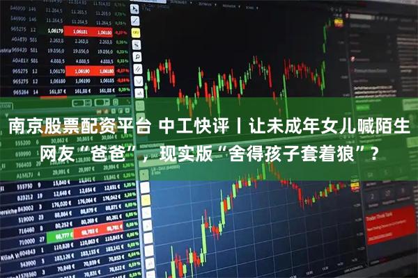 南京股票配资平台 中工快评丨让未成年女儿喊陌生网友“爸爸”，现实版“舍得孩子套着狼”？