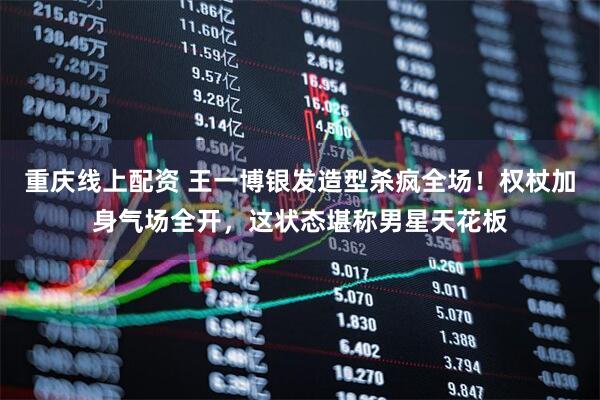 重庆线上配资 王一博银发造型杀疯全场！权杖加身气场全开，这状态堪称男星天花板
