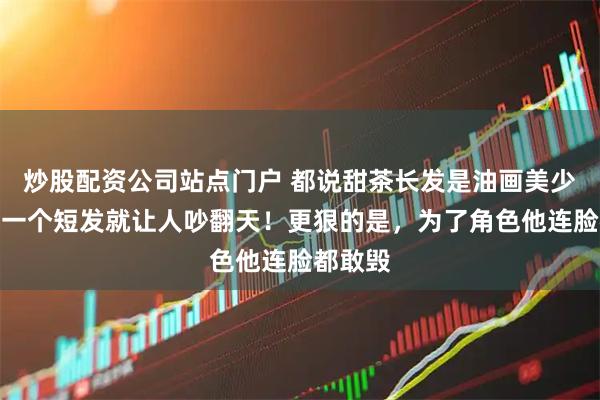 炒股配资公司站点门户 都说甜茶长发是油画美少年？他一个短发就让人吵翻天！更狠的是，为了角色他连脸都敢毁
