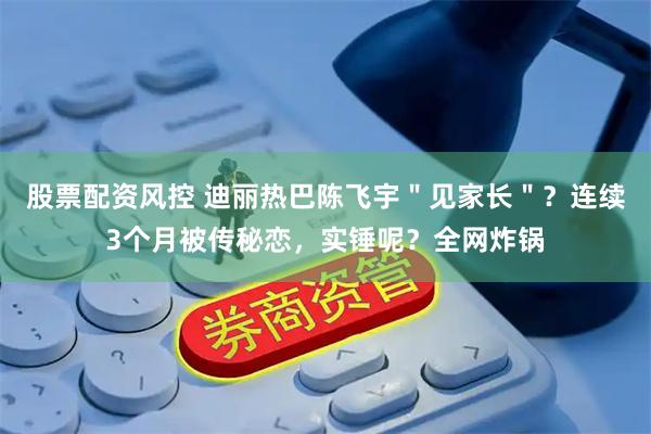 股票配资风控 迪丽热巴陈飞宇＂见家长＂？连续3个月被传秘恋，实锤呢？全网炸锅