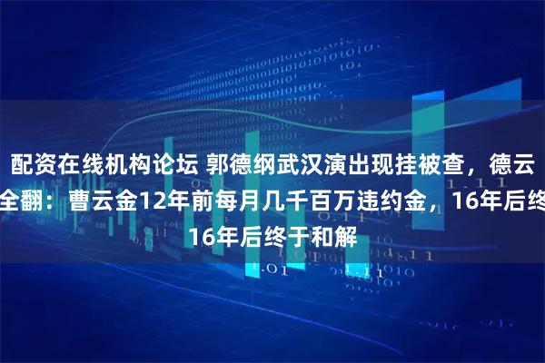 配资在线机构论坛 郭德纲武汉演出现挂被查，德云社旧账全翻：曹云金12年前每月几千百万违约金，16年后终于和解