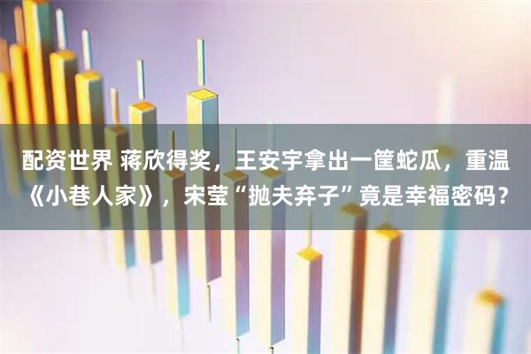 配资世界 蒋欣得奖，王安宇拿出一筐蛇瓜，重温《小巷人家》，宋莹“抛夫弃子”竟是幸福密码？