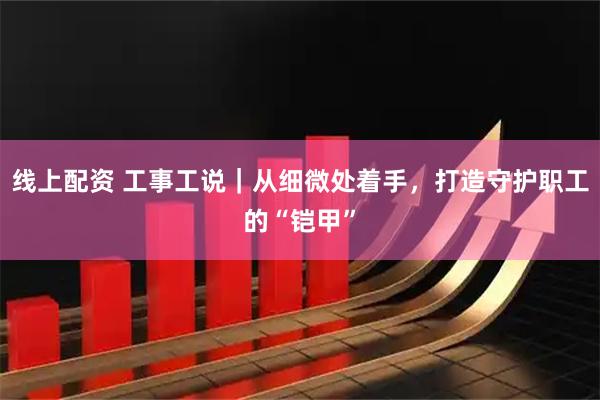 线上配资 工事工说｜从细微处着手，打造守护职工的“铠甲”