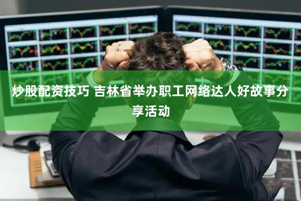 炒股配资技巧 吉林省举办职工网络达人好故事分享活动