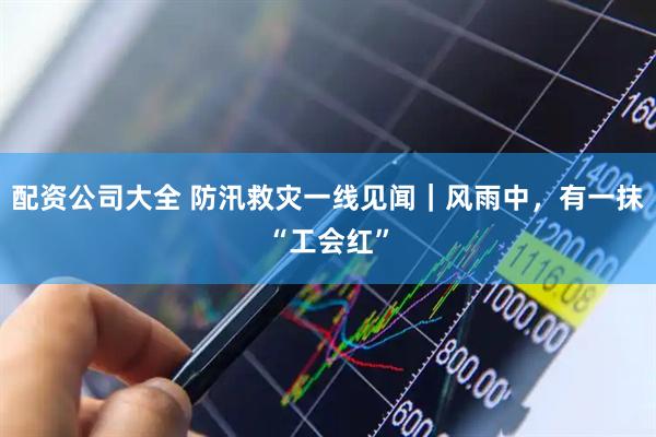 配资公司大全 防汛救灾一线见闻｜风雨中，有一抹“工会红”
