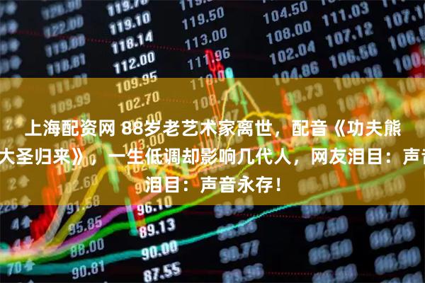 上海配资网 88岁老艺术家离世，配音《功夫熊猫》《大圣归来》，一生低调却影响几代人，网友泪目：声音永存！