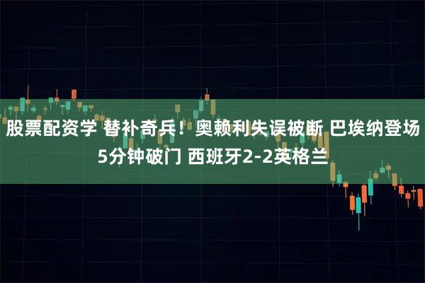 股票配资学 替补奇兵！奥赖利失误被断 巴埃纳登场5分钟破门 西班牙2-2英格兰