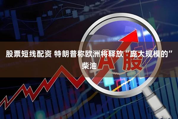 股票短线配资 特朗普称欧洲将释放“庞大规模的”柴油